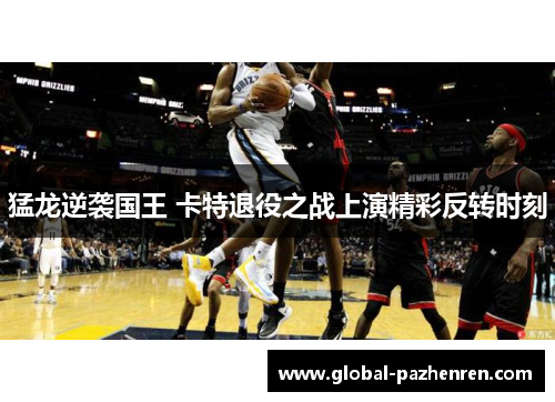 猛龙逆袭国王 卡特退役之战上演精彩反转时刻 猛龙逆袭国王 卡特退役之战上演精彩反转时刻
