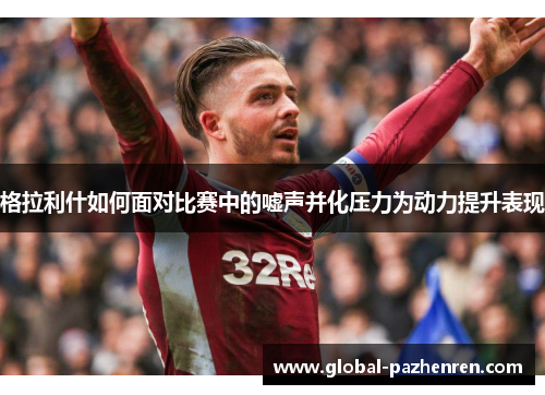 格拉利什如何面对比赛中的嘘声并化压力为动力提升表现 格拉利什如何面对比赛中的嘘声并化压力为动力提升表现