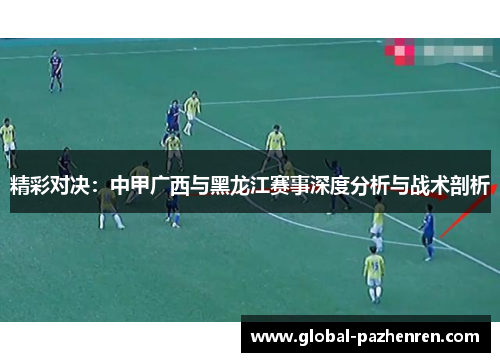 精彩对决:中甲广西与黑龙江赛事深度分析与战术剖析 精彩对决:中甲广西与黑龙江赛事深度分析与战术剖析