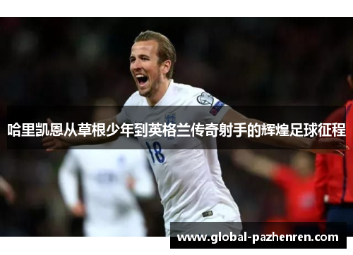 哈里凯恩从草根少年到英格兰传奇射手的辉煌足球征程