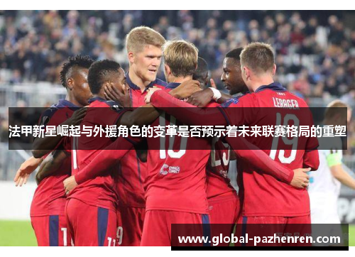 法甲新星崛起与外援角色的变革是否预示着未来联赛格局的重塑